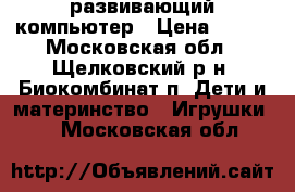  развивающий компьютер › Цена ­ 600 - Московская обл., Щелковский р-н, Биокомбинат п. Дети и материнство » Игрушки   . Московская обл.